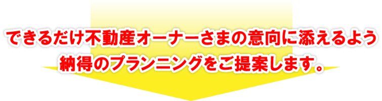 できるだけ不動産オーナーさまの意向に添えるよう納得のプランニングをご提案します。